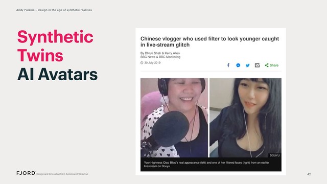 30 July 2019
Chinese vlogger who used ﬁlter to look younger caught
in live-stream glitch
By Dhruti Shah & Kerry Allen
BBC News & BBC Monitoring
Your Highness Qiao Biluo's real appearance (left) and one of her ﬁltered faces (right) from an earlier
livestream on Douyu
Fans of a popular Chinese video blogger who called herself "Your Highness
Latest Posts
Anti-natalists: The peo
want you to stop havin
Who are “anti-natalists” and
want the gradual extinction
Twitch CEO apologises
pornography on Ninja'
Gundam: The 'nerdy' e
that led to marriage
TikTok videos spread c
change awareness
Subscribe to our
BBC Trending
Share
DOUYU
42
Andy Polaine – Design in the age of synthetic realities
Synthetic
Twins
AI Avatars
