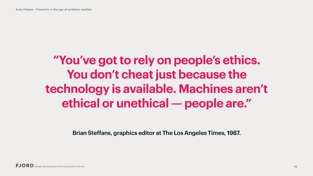 “You’ve got to rely on people’s ethics.
You don’t cheat just because the
technology is available. Machines aren’t
ethical or unethical — people are.”
45
Andy Polaine – Creativity in the age of synthetic realities
Brian Steffans, graphics editor at The Los Angeles Times, 1987.
