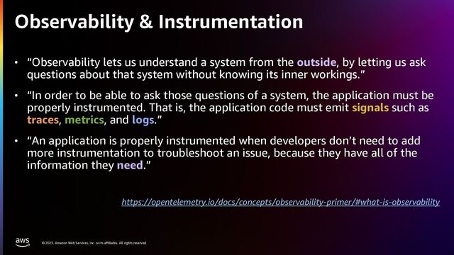 © 2023, Amazon Web Services, Inc. or its affiliates. All rights reserved.
Observability & Instrumentation
• “Observability lets us understand a system from the outside, by letting us ask
questions about that system without knowing its inner workings.”
• “In order to be able to ask those questions of a system, the application must be
properly instrumented. That is, the application code must emit signals such as
traces, metrics, and logs.”
• “An application is properly instrumented when developers don’t need to add
more instrumentation to troubleshoot an issue, because they have all of the
information they need.”
https://opentelemetry.io/docs/concepts/observability-primer/#what-is-observability
