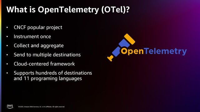 © 2023, Amazon Web Services, Inc. or its affiliates. All rights reserved.
What is OpenTelemetry (OTel)?
• CNCF popular project
• Instrument once
• Collect and aggregate
• Send to multiple destinations
• Cloud-centered framework
• Supports hundreds of destinations
and 11 programing languages

