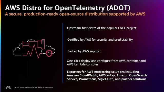 © 2023, Amazon Web Services, Inc. or its affiliates. All rights reserved.
AWS Distro for OpenTelemetry (ADOT)
A secure, production-ready open-source distribution supported by AWS
Certified by AWS for security and predictability
Upstream-first distro of the popular CNCF project
Backed by AWS support
One-click deploy and configure from AWS container and
AWS Lambda consoles
Exporters for AWS monitoring solutions including –
Amazon CloudWatch, AWS X-Ray, Amazon OpenSearch
Service, Prometheus, SigV4Auth, and partner solutions
