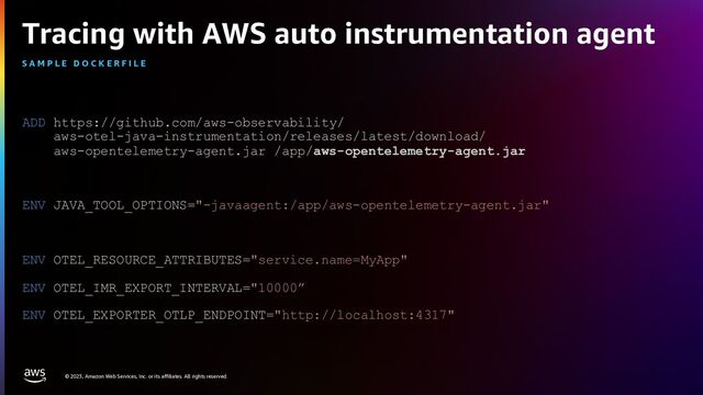 © 2023, Amazon Web Services, Inc. or its affiliates. All rights reserved.
Tracing with AWS auto instrumentation agent
ADD https://github.com/aws-observability/
aws-otel-java-instrumentation/releases/latest/download/
aws-opentelemetry-agent.jar /app/aws-opentelemetry-agent.jar
ENV JAVA_TOOL_OPTIONS="-javaagent:/app/aws-opentelemetry-agent.jar"
ENV OTEL_RESOURCE_ATTRIBUTES="service.name=MyApp"
ENV OTEL_IMR_EXPORT_INTERVAL="10000”
ENV OTEL_EXPORTER_OTLP_ENDPOINT="http://localhost:4317"
S A M P L E D O C K E R F I L E
