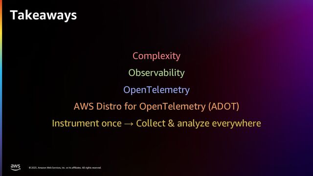 © 2023, Amazon Web Services, Inc. or its affiliates. All rights reserved.
Takeaways
Complexity
Observability
OpenTelemetry
AWS Distro for OpenTelemetry (ADOT)
Instrument once → Collect & analyze everywhere
