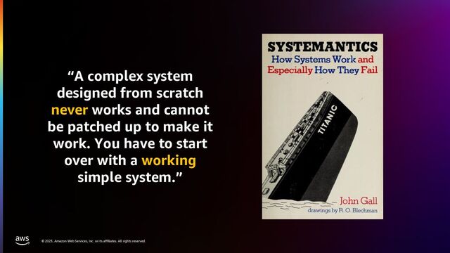 © 2023, Amazon Web Services, Inc. or its affiliates. All rights reserved.
“A complex system
designed from scratch
never works and cannot
be patched up to make it
work. You have to start
over with a working
simple system.”

