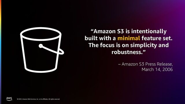 © 2023, Amazon Web Services, Inc. or its affiliates. All rights reserved.
“Amazon S3 is intentionally
built with a minimal feature set.
The focus is on simplicity and
robustness.”
– Amazon S3 Press Release,
March 14, 2006
