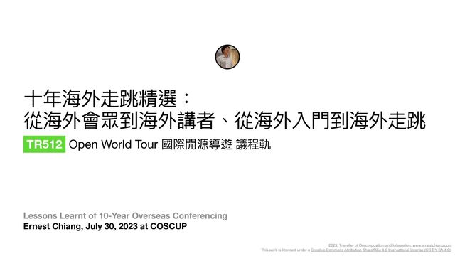 2023, Traveller of Decomposition and Integration, www.ernestchiang.com
This work is licensed under a Creative Commons Attribution-ShareAlike 4.0 International License (CC BY-SA 4.0).
Lessons Learnt of 10-Year Overseas Conferencing 
Ernest Chiang, July 30, 2023 at COSCUP
⼗年海外走跳精選：

從海外會眾到海外講者、從海外入⾨到海外走跳
TR512 Open World Tour 國際開源導遊 議程軌

