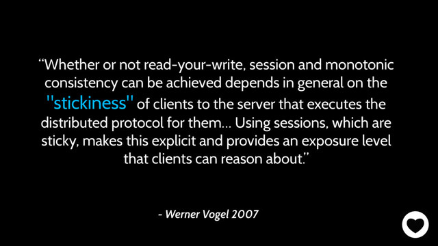 - Werner Vogel 2007
“Whether or not read-your-write, session and monotonic
consistency can be achieved depends in general on the
"stickiness" of clients to the server that executes the
distributed protocol for them… Using sessions, which are
sticky, makes this explicit and provides an exposure level
that clients can reason about.”
