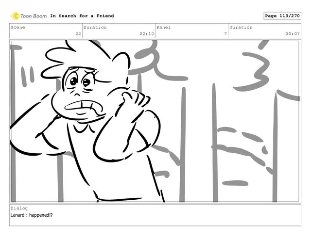Scene
22
Duration
02:10
Panel
7
Duration
00:07
Dialog
Lanard : happened!?
In Search for a Friend Page 113/270
