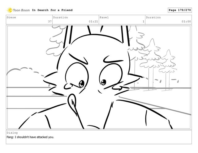 Scene
37
Duration
01:21
Panel
1
Duration
01:00
Dialog
Fang: I shouldn't have attacked you.
In Search for a Friend Page 179/270
