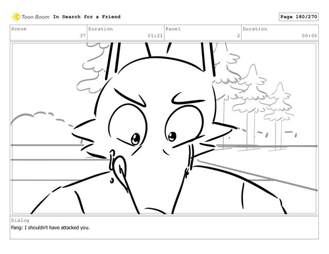 Scene
37
Duration
01:21
Panel
2
Duration
00:06
Dialog
Fang: I shouldn't have attacked you.
In Search for a Friend Page 180/270
