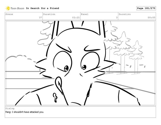 Scene
37
Duration
01:21
Panel
3
Duration
00:05
Dialog
Fang: I shouldn't have attacked you.
In Search for a Friend Page 181/270
