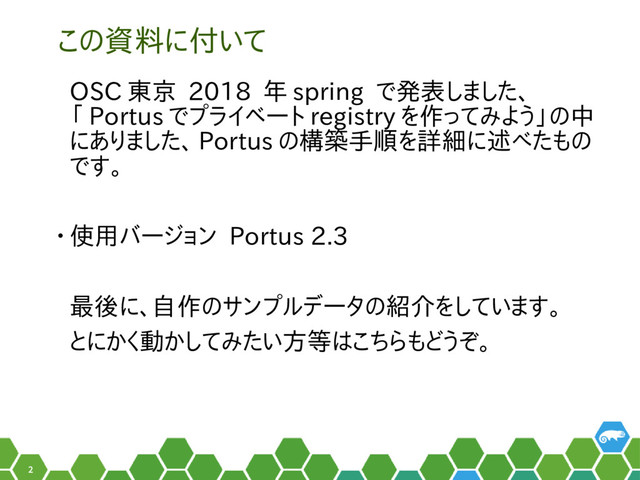 2
この資料に付いて
OSC 東京 2018 年 spring で発表しました、
「 Portus でプライベート registry を作ってみよう」の中
にありました、 Portus の構築手順を詳細に述べたもの
です。
• 使用バージョン Portus 2.3
最後に、自作のサンプルデータの紹介をしています。
とにかく動かしてみたい方等はこちらもどうぞ。
