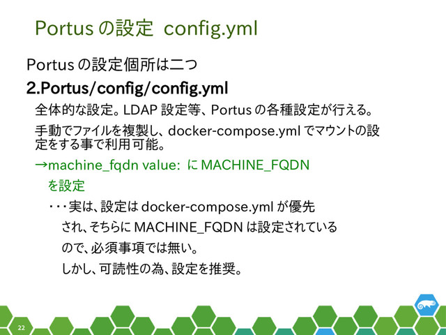 22
Portus の設定 config.yml
Portus の設定個所は二つ
2.Portus/config/config.yml
全体的な設定。 LDAP 設定等、 Portus の各種設定が行える。
手動でファイルを複製し、 docker-compose.yml でマウントの設
定をする事で利用可能。
→machine_fqdn value: に MACHINE_FQDN
　を設定
　・・・実は、設定は docker-compose.yml が優先
　　され、そちらに MACHINE_FQDN は設定されている
　　ので、必須事項では無い。
　　しかし、可読性の為、設定を推奨。
