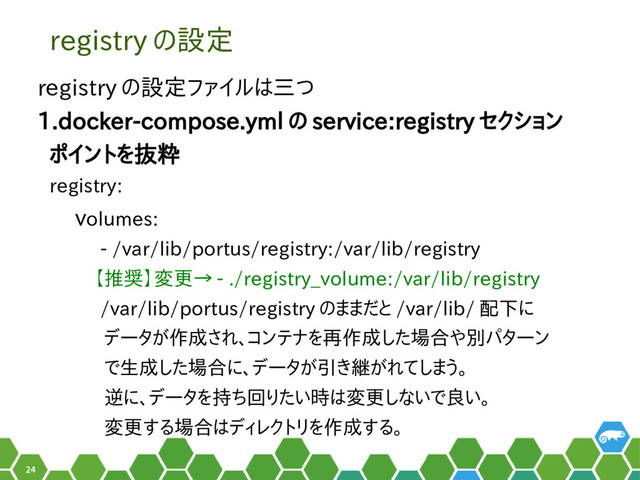 24
registry の設定
registry の設定ファイルは三つ
1.docker-compose.yml の service:registry セクション
ポイントを抜粋
registry:
volumes:
- /var/lib/portus/registry:/var/lib/registry
【推奨】変更→ - ./registry_volume:/var/lib/registry
/var/lib/portus/registry のままだと /var/lib/ 配下に
データが作成され、コンテナを再作成した場合や別パターン
で生成した場合に、データが引き継がれてしまう。
逆に、データを持ち回りたい時は変更しないで良い。
変更する場合はディレクトリを作成する。
