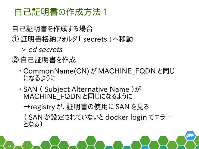 32
自己証明書の作成方法 1
自己証明書を作成する場合
① 証明書格納フォルダ「 secrets 」へ移動
> cd secrets
② 自己証明書を作成
• CommonName(CN) が MACHINE_FQDN と同じ
になるように
• SAN （ Subject Alternative Name ）が
MACHINE_FQDN と同じになるように
→registry が、証明書の使用に SAN を見る
（ SAN が設定されていないと docker login でエラー
となる）
