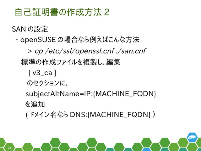 33
自己証明書の作成方法 2
SAN の設定
・ openSUSE の場合なら例えばこんな方法
> cp /etc/ssl/openssl.cnf ./san.cnf
標準の作成ファイルを複製し、編集
　 [ v3_ca ]
　のセクションに、
subjectAltName=IP:{MACHINE_FQDN}
を追加
( ドメイン名なら DNS:{MACHINE_FQDN} ）
