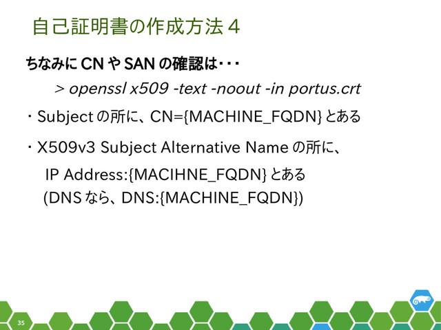 35
自己証明書の作成方法 4
ちなみに CN や SAN の確認は・・・
　 > openssl x509 -text -noout -in portus.crt
・ Subject の所に、 CN={MACHINE_FQDN} とある
・ X509v3 Subject Alternative Name の所に、
　 IP Address:{MACIHNE_FQDN} とある
(DNS なら、 DNS:{MACHINE_FQDN})
