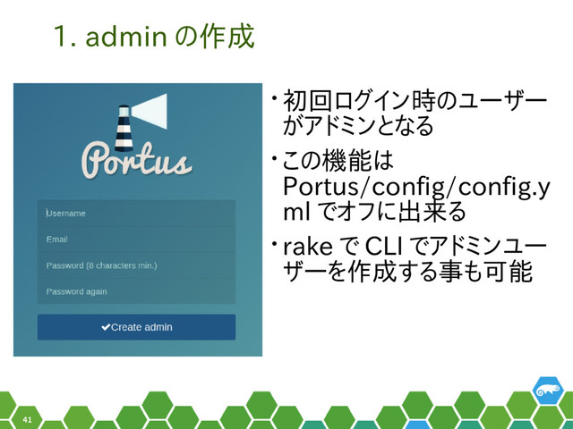 41
1. admin の作成
• 初回ログイン時のユーザー
がアドミンとなる
• この機能は
Portus/config/config.y
ml でオフに出来る
• rake で CLI でアドミンユー
ザーを作成する事も可能
