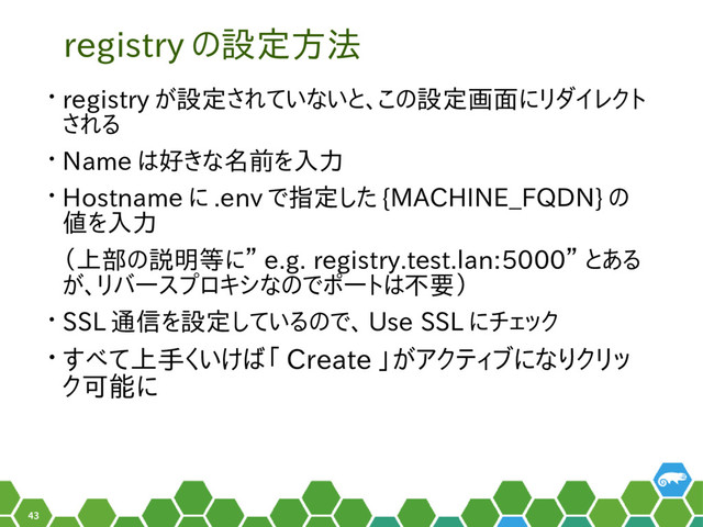 43
registry の設定方法
• registry が設定されていないと、この設定画面にリダイレクト
される
• Name は好きな名前を入力
• Hostname に .env で指定した {MACHINE_FQDN} の
値を入力
（上部の説明等に” e.g. registry.test.lan:5000” とある
が、リバースプロキシなのでポートは不要）
• SSL 通信を設定しているので、 Use SSL にチェック
• すべて上手くいけば「 Create 」がアクティブになりクリッ
ク可能に
