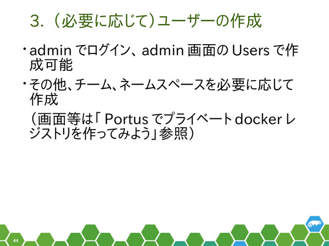 44
3. （必要に応じて）ユーザーの作成
• admin でログイン、 admin 画面の Users で作
成可能
• その他、チーム、ネームスペースを必要に応じて
作成
（画面等は「 Portus でプライベート docker レ
ジストリを作ってみよう」参照）

