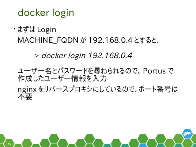 46
docker login
• まずは Login
MACHINE_FQDN が 192.168.0.4 とすると、
　　 > docker login 192.168.0.4
ユーザー名とパスワードを尋ねられるので、 Portus で
作成したユーザー情報を入力
nginx をリバースプロキシにしているので、ポート番号は
不要

