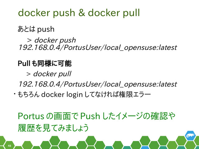 48
docker push & docker pull
あとは push
　 > docker push
192.168.0.4/PortusUser/local_opensuse:latest
Pull も同様に可能
　 > docker pull
192.168.0.4/PortusUser/local_opensuse:latest
• もちろん docker login してなければ権限エラー
Portus の画面で Push したイメージの確認や
履歴を見てみましょう
