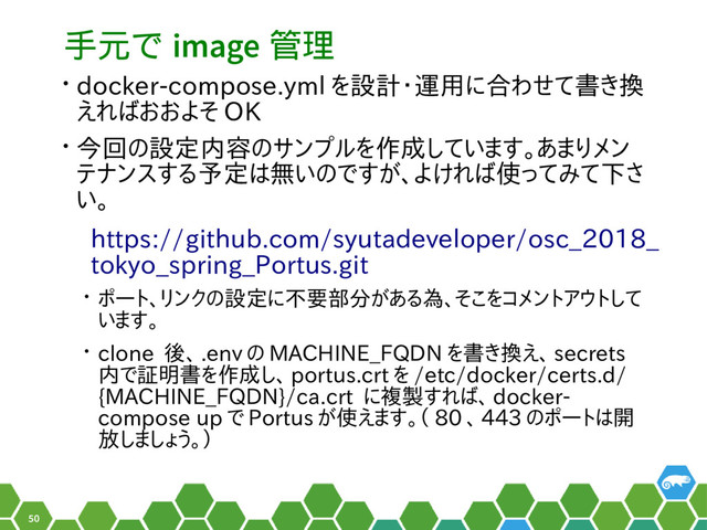 50
手元で image 管理
• docker-compose.yml を設計・運用に合わせて書き換
えればおおよそ OK
• 今回の設定内容のサンプルを作成しています。あまりメン
テナンスする予定は無いのですが、よければ使ってみて下さ
い。
https://github.com/syutadeveloper/osc_2018_
tokyo_spring_Portus.git
• ポート、リンクの設定に不要部分がある為、そこをコメントアウトして
います。
• clone 後、 .env の MACHINE_FQDN を書き換え、 secrets
内で証明書を作成し、 portus.crt を /etc/docker/certs.d/
{MACHINE_FQDN}/ca.crt に複製すれば、 docker-
compose up で Portus が使えます。（ 80 、 443 のポートは開
放しましょう。）
