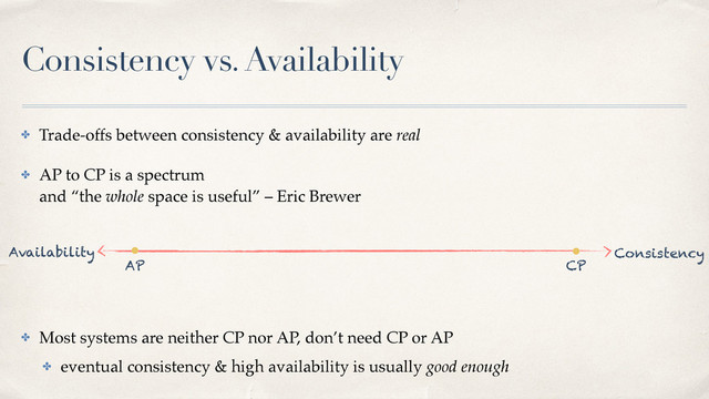 Consistency vs. Availability
✤ Trade-offs between consistency & availability are real
✤ AP to CP is a spectrum 
and “the whole space is useful” – Eric Brewer 
✤ Most systems are neither CP nor AP, don’t need CP or AP
✤ eventual consistency & high availability is usually good enough
AP CP
Availability Consistency
