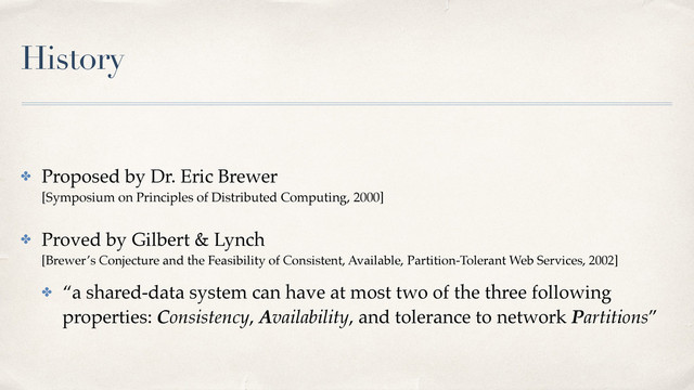 History
✤ Proposed by Dr. Eric Brewer 
[Symposium on Principles of Distributed Computing, 2000]
✤ Proved by Gilbert & Lynch 
[Brewer’s Conjecture and the Feasibility of Consistent, Available, Partition-Tolerant Web Services, 2002]
✤ “a shared-data system can have at most two of the three following
properties: Consistency, Availability, and tolerance to network Partitions”
