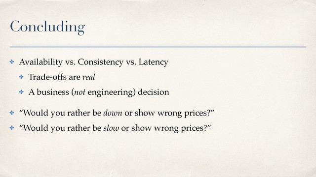 Concluding
✤ Availability vs. Consistency vs. Latency
✤ Trade-offs are real
✤ A business (not engineering) decision
✤ “Would you rather be down or show wrong prices?”
✤ “Would you rather be slow or show wrong prices?”
