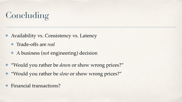 Concluding
✤ Availability vs. Consistency vs. Latency
✤ Trade-offs are real
✤ A business (not engineering) decision
✤ “Would you rather be down or show wrong prices?”
✤ “Would you rather be slow or show wrong prices?”
✤ Financial transactions?
