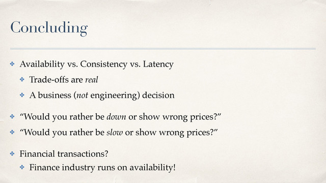 Concluding
✤ Availability vs. Consistency vs. Latency
✤ Trade-offs are real
✤ A business (not engineering) decision
✤ “Would you rather be down or show wrong prices?”
✤ “Would you rather be slow or show wrong prices?”
✤ Financial transactions?
✤ Finance industry runs on availability!
