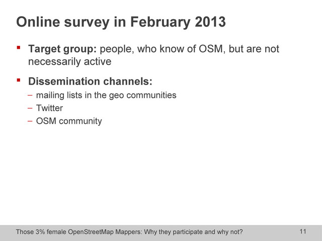 Those 3% female OpenStreetMap Mappers: Why they participate and why not? 11
Online survey in February 2013
 Target group: people, who know of OSM, but are not
necessarily active
 Dissemination channels:
− mailing lists in the geo communities
− Twitter
− OSM community
