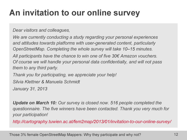 Those 3% female OpenStreetMap Mappers: Why they participate and why not? 12
An invitation to our online survey
Dear visitors and colleagues,
We are currently conducting a study regarding your personal experiences
and attitudes towards platforms with user-generated content, particularly
OpenStreetMap. Completing the whole survey will take 10–15 minutes.
All participants have the chance to win one of five 30€ Amazon vouchers.
Of course we will handle your personal data confidentially, and will not pass
them to any third party.
Thank you for participating, we appreciate your help!
Silvia Klettner & Manuela Schmidt
January 31, 2013
Update on March 10: Our survey is closed now. 516 people completed the
questionnaire. The five winners have been contacted. Thank you very much for
your participation!
http://cartography.tuwien.ac.at/fem2map/2013/01/invitation-to-our-online-survey/
