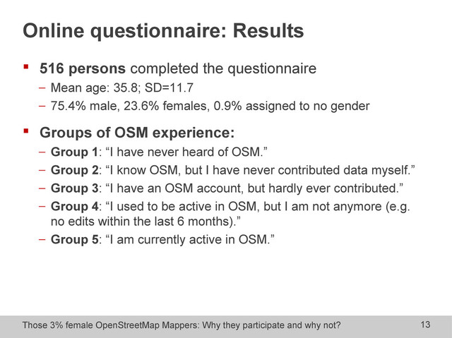 Those 3% female OpenStreetMap Mappers: Why they participate and why not? 13
Online questionnaire: Results
 516 persons completed the questionnaire
− Mean age: 35.8; SD=11.7
− 75.4% male, 23.6% females, 0.9% assigned to no gender
 Groups of OSM experience:
− Group 1: “I have never heard of OSM.”
− Group 2: “I know OSM, but I have never contributed data myself.”
− Group 3: “I have an OSM account, but hardly ever contributed.”
− Group 4: “I used to be active in OSM, but I am not anymore (e.g.
no edits within the last 6 months).”
− Group 5: “I am currently active in OSM.”
