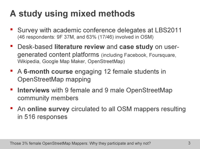 Those 3% female OpenStreetMap Mappers: Why they participate and why not? 3
A study using mixed methods
 Survey with academic conference delegates at LBS2011
(46 respondents: 9F 37M, and 63% (17/46) involved in OSM)
 Desk-based literature review and case study on user-
generated content platforms (including Facebook, Foursquare,
Wikipedia, Google Map Maker, OpenStreetMap)
 A 6-month course engaging 12 female students in
OpenStreetMap mapping
 Interviews with 9 female and 9 male OpenStreetMap
community members
 An online survey circulated to all OSM mappers resulting
in 516 responses
