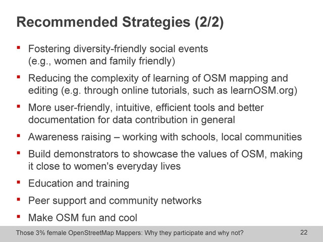 Those 3% female OpenStreetMap Mappers: Why they participate and why not? 22
Recommended Strategies (2/2)
 Fostering diversity-friendly social events
(e.g., women and family friendly)
 Reducing the complexity of learning of OSM mapping and
editing (e.g. through online tutorials, such as learnOSM.org)
 More user-friendly, intuitive, efficient tools and better
documentation for data contribution in general
 Awareness raising – working with schools, local communities
 Build demonstrators to showcase the values of OSM, making
it close to women's everyday lives
 Education and training
 Peer support and community networks
 Make OSM fun and cool
