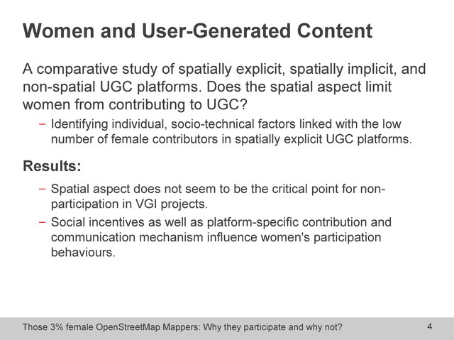 Those 3% female OpenStreetMap Mappers: Why they participate and why not? 4
Women and User-Generated Content
A comparative study of spatially explicit, spatially implicit, and
non-spatial UGC platforms. Does the spatial aspect limit
women from contributing to UGC?
− Identifying individual, socio-technical factors linked with the low
number of female contributors in spatially explicit UGC platforms.
Results:
− Spatial aspect does not seem to be the critical point for non-
participation in VGI projects.
− Social incentives as well as platform-specific contribution and
communication mechanism influence women's participation
behaviours.
