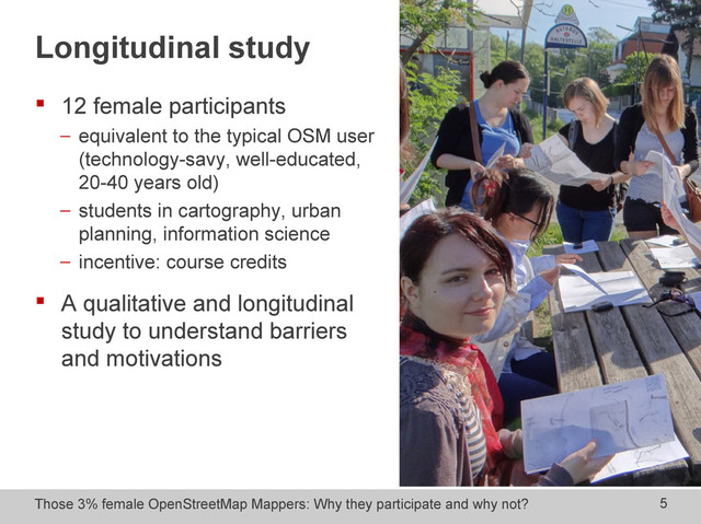 Those 3% female OpenStreetMap Mappers: Why they participate and why not? 5
Longitudinal study
 12 female participants
− equivalent to the typical OSM user
(technology-savy, well-educated,
20-40 years old)
− students in cartography, urban
planning, information science
− incentive: course credits
 A qualitative and longitudinal
study to understand barriers
and motivations
