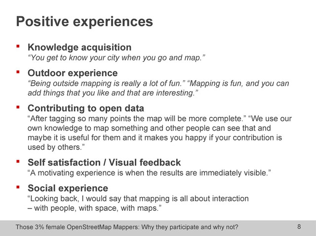 Those 3% female OpenStreetMap Mappers: Why they participate and why not? 8
Positive experiences
 Knowledge acquisition
“You get to know your city when you go and map.”
 Outdoor experience
“Being outside mapping is really a lot of fun.” “Mapping is fun, and you can
add things that you like and that are interesting.”
 Contributing to open data
“After tagging so many points the map will be more complete.” “We use our
own knowledge to map something and other people can see that and
maybe it is useful for them and it makes you happy if your contribution is
used by others.”
 Self satisfaction / Visual feedback
“A motivating experience is when the results are immediately visible.”
 Social experience
“Looking back, I would say that mapping is all about interaction
– with people, with space, with maps.”
