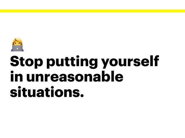 
Stop putting yourself
in unreasonable
situations.
