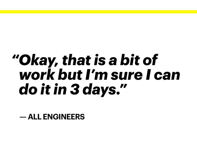 — ALL ENGINEERS
“Okay, that is a bit of
work but I’m sure I can
do it in 3 days.”
