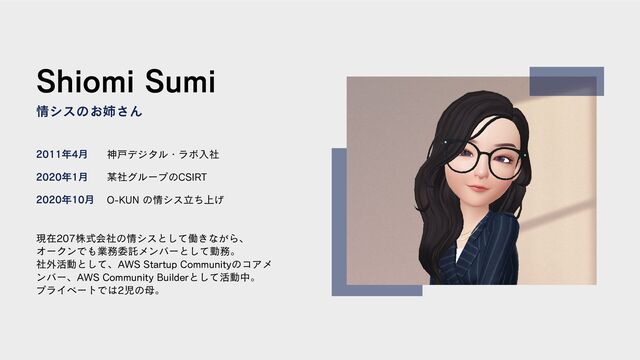 Shiomi Sumi
情シスのお姉さん
現在207株式会社の情シスとして働きながら、
オークンでも業務委託メンバーとして勤務。
社外活動として、AWS Startup Communityのコアメ
ンバー、AWS Community Builderとして活動中。
プライベートでは2児の母。
2011年4月
2020年1月
2020年10月
神戸デジタル・ラボ入社
某社グループのCSIRT
O-KUN の情シス立ち上げ
