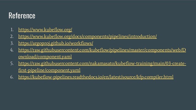Reference
1. https://www.kubeﬂow.org/
2. https://www.kubeﬂow.org/docs/components/pipelines/introduction/
3. https://argoproj.github.io/workﬂows/
4. https://raw.githubusercontent.com/kubeﬂow/pipelines/master/components/web/D
ownload/component.yaml
5. https://raw.githubusercontent.com/nakamasato/kubeﬂow-training/main/03-create-
ﬁrst-pipeline/component.yaml
6. https://kubeﬂow-pipelines.readthedocs.io/en/latest/source/kfp.compiler.html
