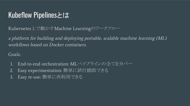 Kubeﬂow Pipelinesとは
Kubernetes
上で動かす
Machine Learning
のワークフロー
a platform for building and deploying portable, scalable machine learning (ML)
workﬂows based on Docker containers.
Goals:
1. End-to-end orchestration: ML
パイプラインの全てをカバー
2. Easy experimentation:
簡単に試行錯誤できる
3. Easy re-use:
簡単に再利用できる
