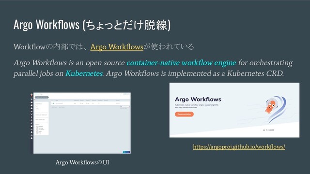 Argo Workﬂows (ちょっとだけ脱線)
Workﬂow
の内部では、
Argo Workﬂows
が使われている
Argo Workﬂows is an open source container-native workﬂow engine for orchestrating
parallel jobs on Kubernetes. Argo Workﬂows is implemented as a Kubernetes CRD.
https://argoproj.github.io/workﬂows/
Argo Workﬂows
の
UI
