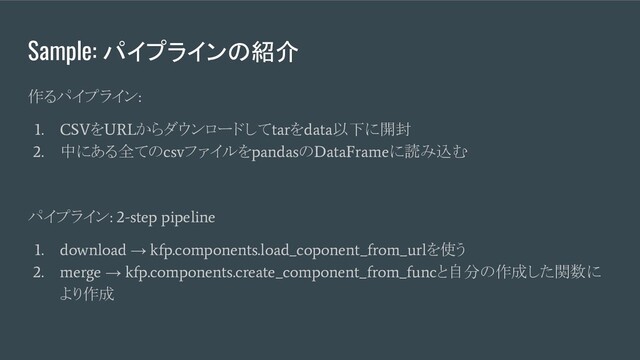 Sample: パイプラインの紹介
作るパイプライン
:
1. CSV
を
URL
からダウンロードして
tar
を
data
以下に開封
2.
中にある全ての
csv
ファイルを
pandas
の
DataFrame
に読み込む
パイプライン
: 2-step pipeline
1. download
→
kfp.components.load_coponent_from_url
を使う
2. merge
→
kfp.components.create_component_from_func
と自分の作成した関数に
より作成
