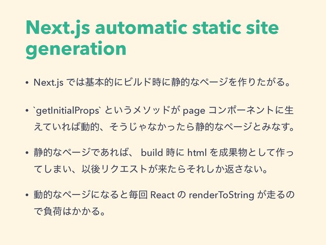 Next.js automatic static site
generation
• Next.js Ͱ͸جຊతʹϏϧυ࣌ʹ੩తͳϖʔδΛ࡞Γ͕ͨΔɻ
• `getInitialProps` ͱ͍͏ϝιου͕ page ίϯϙʔωϯτʹੜ
͍͑ͯΕ͹ಈతɺͦ͏͡Όͳ͔ͬͨΒ੩తͳϖʔδͱΈͳ͢ɻ
• ੩తͳϖʔδͰ͋Ε͹ɺ build ࣌ʹ html Λ੒Ռ෺ͱͯ͠࡞ͬ
ͯ͠·͍ɺҎޙϦΫΤετ͕དྷͨΒͦΕ͔͠ฦ͞ͳ͍ɻ
• ಈతͳϖʔδʹͳΔͱຖճ React ͷ renderToString ͕૸Δͷ
Ͱෛՙ͸͔͔Δɻ
