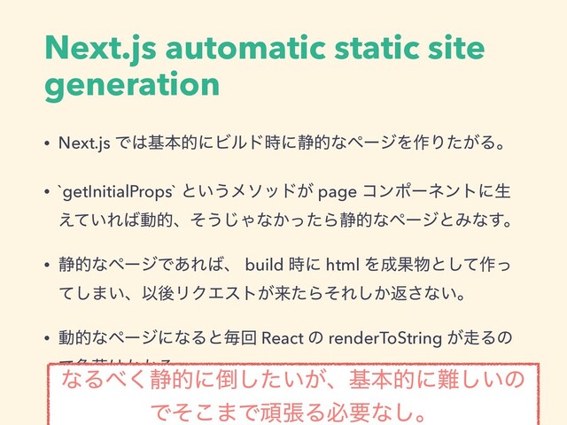 Next.js automatic static site
generation
• Next.js Ͱ͸جຊతʹϏϧυ࣌ʹ੩తͳϖʔδΛ࡞Γ͕ͨΔɻ
• `getInitialProps` ͱ͍͏ϝιου͕ page ίϯϙʔωϯτʹੜ
͍͑ͯΕ͹ಈతɺͦ͏͡Όͳ͔ͬͨΒ੩తͳϖʔδͱΈͳ͢ɻ
• ੩తͳϖʔδͰ͋Ε͹ɺ build ࣌ʹ html Λ੒Ռ෺ͱͯ͠࡞ͬ
ͯ͠·͍ɺҎޙϦΫΤετ͕དྷͨΒͦΕ͔͠ฦ͞ͳ͍ɻ
• ಈతͳϖʔδʹͳΔͱຖճ React ͷ renderToString ͕૸Δͷ
Ͱෛՙ͸͔͔Δɻ
ͳΔ΂͘੩తʹ౗͍͕ͨ͠ɺجຊతʹ೉͍͠ͷ
Ͱͦ͜·ͰؤுΔඞཁͳ͠ɻ
