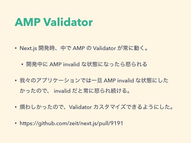 AMP Validator
• Next.js ։ൃ࣌ɺதͰ AMP ͷ Validator ͕ৗʹಈ͘ɻ
• ։ൃதʹ AMP invalid ͳঢ়ଶʹͳͬͨΒౖΒΕΔ
• զʑͷΞϓϦέʔγϣϯͰ͸Ұ୴ AMP invalid ͳঢ়ଶʹͨ͠
͔ͬͨͷͰɺ invalid ͩͱৗʹౖΒΕଓ͚Δɻ
• ൥Θ͔ͬͨ͠ͷͰɺValidator ΧελϚΠζͰ͖ΔΑ͏ʹͨ͠ɻ
• https://github.com/zeit/next.js/pull/9191
